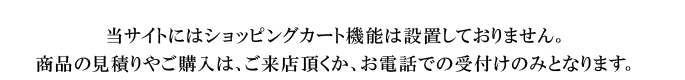 当サイトにはショッピングカート機能は設置しておりません。申し訳ございませんが、商品の見積りやご購入は、ご来店頂くか、お電話での受付けのみとさせて頂いております。